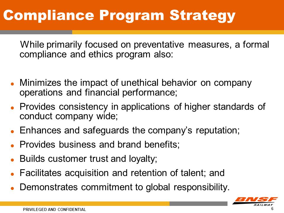 PRIVILEGED AND CONFIDENTIAL 6 Compliance Program Strategy While primarily focused on preventative measures, a formal compliance and ethics program also: Minimizes the impact of unethical behavior on company operations and financial performance; Provides consistency in applications of higher standards of conduct company wide; Enhances and safeguards the company’s reputation; Provides business and brand benefits; Builds customer trust and loyalty; Facilitates acquisition and retention of talent; and Demonstrates commitment to global responsibility.