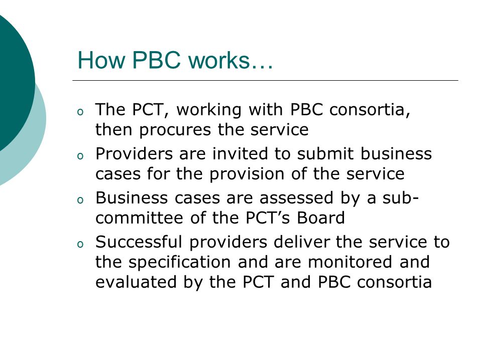 How PBC works… o The PCT, working with PBC consortia, then procures the service o Providers are invited to submit business cases for the provision of the service o Business cases are assessed by a sub- committee of the PCT’s Board o Successful providers deliver the service to the specification and are monitored and evaluated by the PCT and PBC consortia