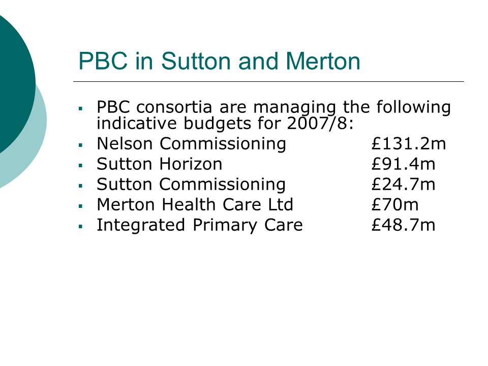 PBC in Sutton and Merton  PBC consortia are managing the following indicative budgets for 2007/8:  Nelson Commissioning £131.2m  Sutton Horizon £91.4m  Sutton Commissioning £24.7m  Merton Health Care Ltd £70m  Integrated Primary Care £48.7m