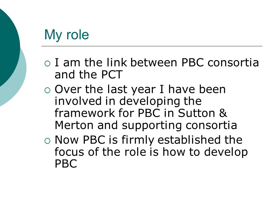 My role  I am the link between PBC consortia and the PCT  Over the last year I have been involved in developing the framework for PBC in Sutton & Merton and supporting consortia  Now PBC is firmly established the focus of the role is how to develop PBC