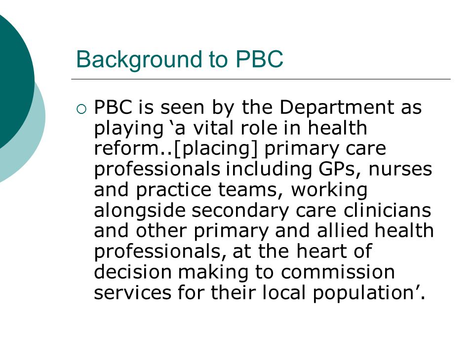 Background to PBC  PBC is seen by the Department as playing ‘a vital role in health reform..[placing] primary care professionals including GPs, nurses and practice teams, working alongside secondary care clinicians and other primary and allied health professionals, at the heart of decision making to commission services for their local population’.