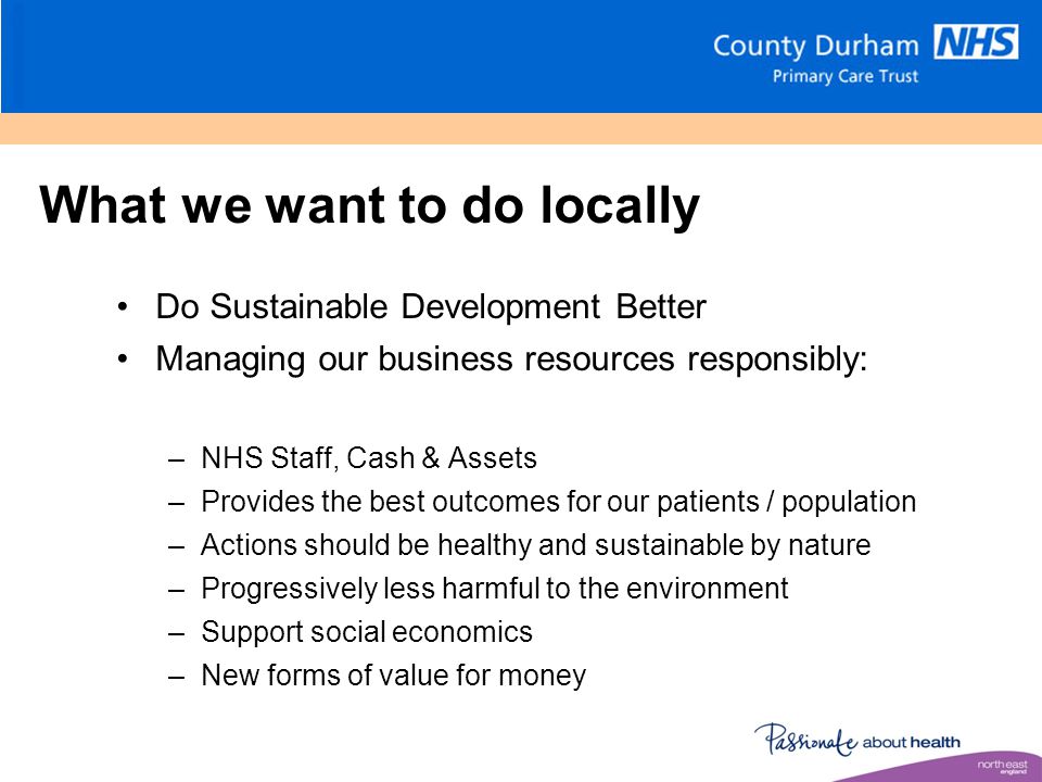 What we want to do locally Do Sustainable Development Better Managing our business resources responsibly: –NHS Staff, Cash & Assets –Provides the best outcomes for our patients / population –Actions should be healthy and sustainable by nature –Progressively less harmful to the environment –Support social economics –New forms of value for money
