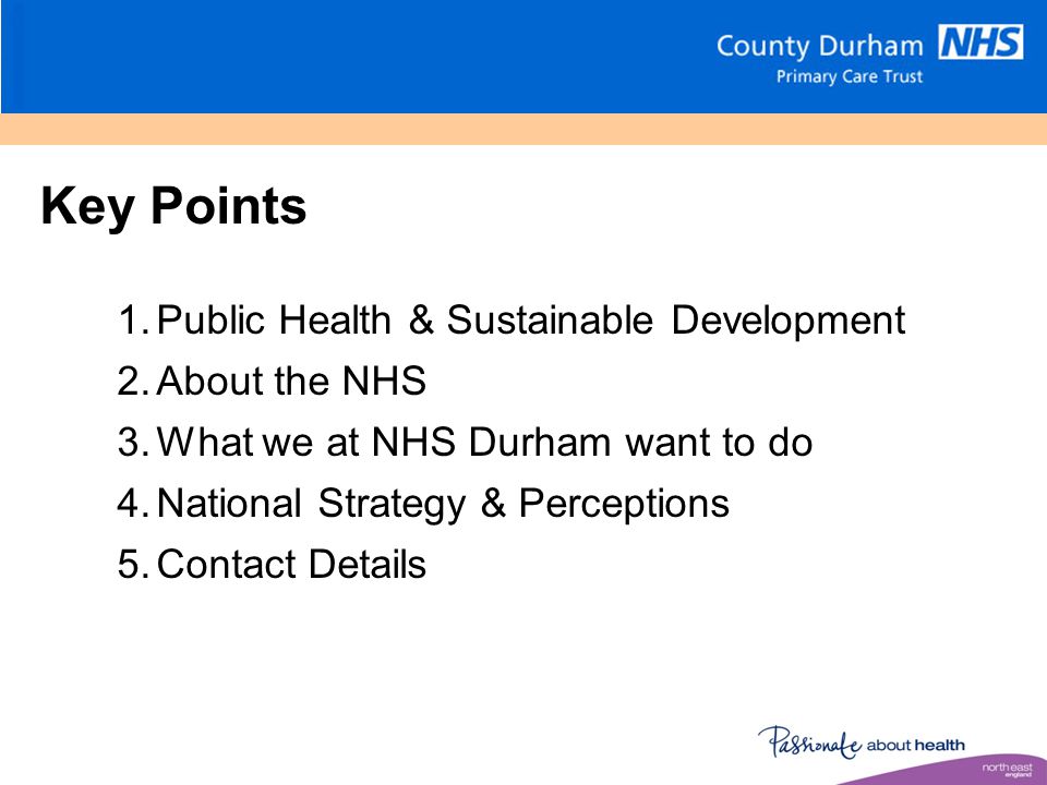Key Points 1.Public Health & Sustainable Development 2.About the NHS 3.What we at NHS Durham want to do 4.National Strategy & Perceptions 5.Contact Details