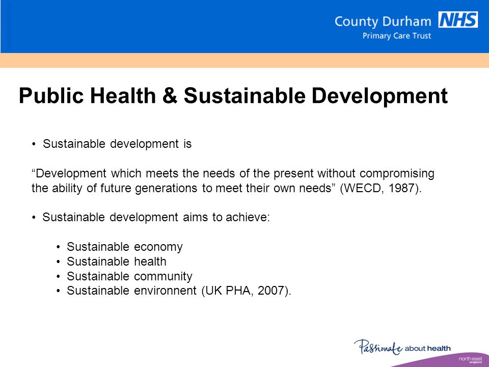Public Health & Sustainable Development Sustainable development is Development which meets the needs of the present without compromising the ability of future generations to meet their own needs (WECD, 1987).