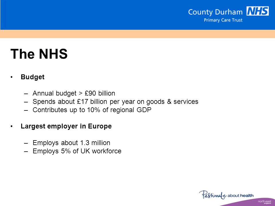 The NHS Budget –Annual budget > £90 billion –Spends about £17 billion per year on goods & services –Contributes up to 10% of regional GDP Largest employer in Europe –Employs about 1.3 million –Employs 5% of UK workforce
