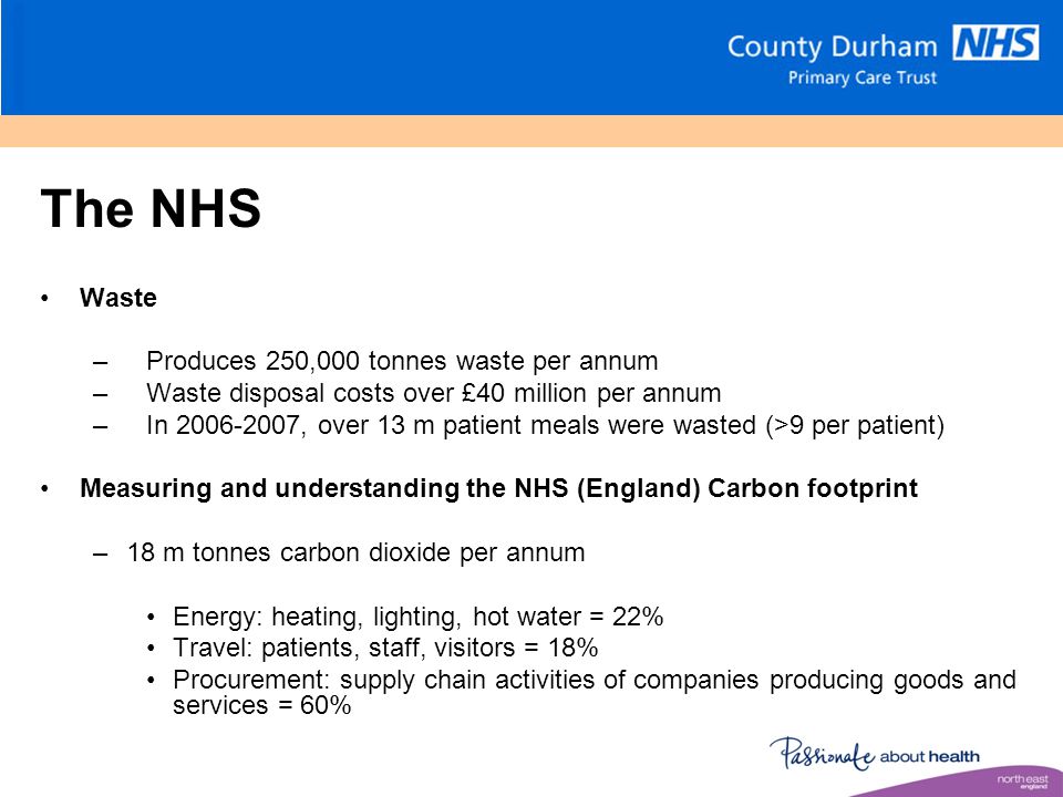 The NHS Waste –Produces 250,000 tonnes waste per annum –Waste disposal costs over £40 million per annum –In , over 13 m patient meals were wasted (>9 per patient) Measuring and understanding the NHS (England) Carbon footprint –18 m tonnes carbon dioxide per annum Energy: heating, lighting, hot water = 22% Travel: patients, staff, visitors = 18% Procurement: supply chain activities of companies producing goods and services = 60%