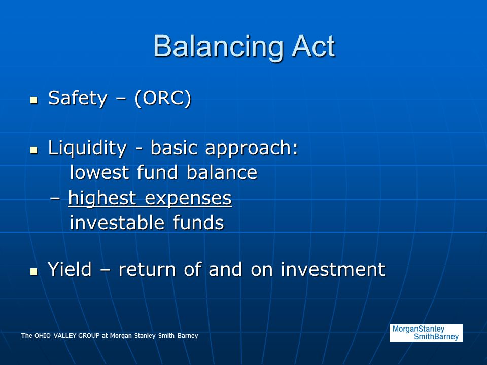 The OHIO VALLEY GROUP at Morgan Stanley Smith Barney Balancing Act Safety – (ORC) Safety – (ORC) Liquidity - basic approach: Liquidity - basic approach: lowest fund balance lowest fund balance – highest expenses – highest expenses investable funds investable funds Yield – return of and on investment Yield – return of and on investment