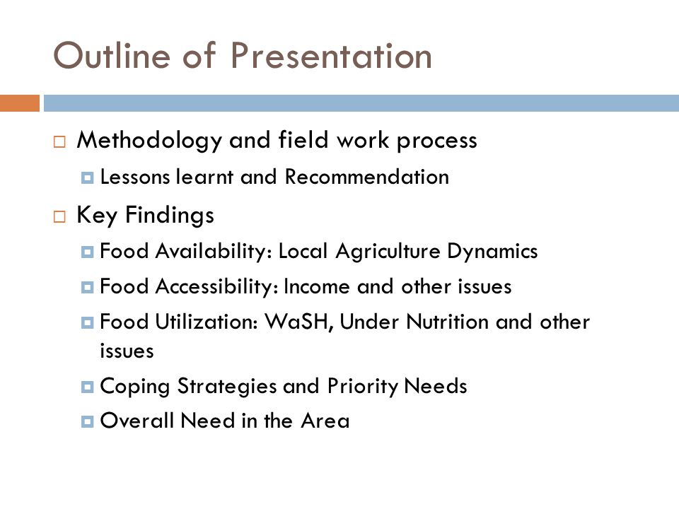 Outline of Presentation  Methodology and field work process  Lessons learnt and Recommendation  Key Findings  Food Availability: Local Agriculture Dynamics  Food Accessibility: Income and other issues  Food Utilization: WaSH, Under Nutrition and other issues  Coping Strategies and Priority Needs  Overall Need in the Area