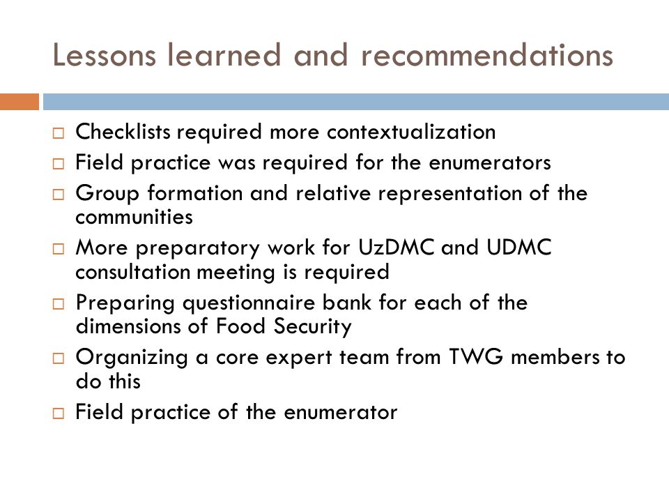 Lessons learned and recommendations  Checklists required more contextualization  Field practice was required for the enumerators  Group formation and relative representation of the communities  More preparatory work for UzDMC and UDMC consultation meeting is required  Preparing questionnaire bank for each of the dimensions of Food Security  Organizing a core expert team from TWG members to do this  Field practice of the enumerator