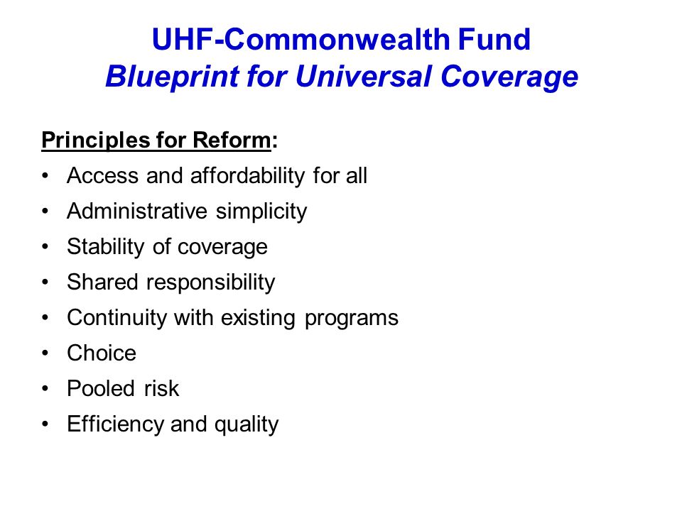 UHF-Commonwealth Fund Blueprint for Universal Coverage Principles for Reform: Access and affordability for all Administrative simplicity Stability of coverage Shared responsibility Continuity with existing programs Choice Pooled risk Efficiency and quality