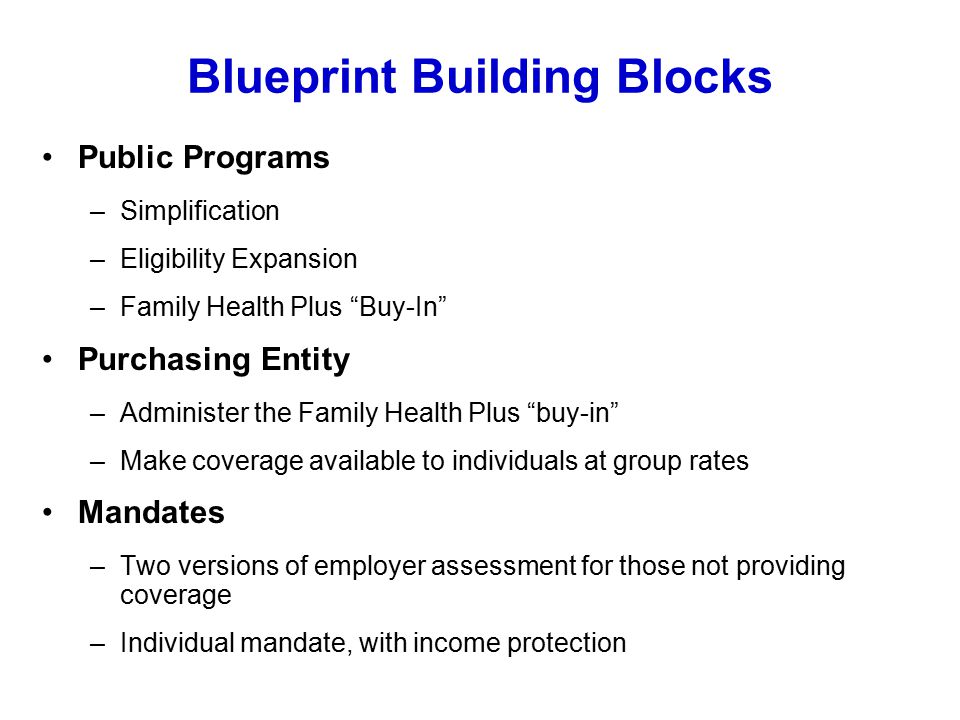 Blueprint Building Blocks Public Programs –Simplification –Eligibility Expansion –Family Health Plus Buy-In Purchasing Entity –Administer the Family Health Plus buy-in –Make coverage available to individuals at group rates Mandates –Two versions of employer assessment for those not providing coverage –Individual mandate, with income protection
