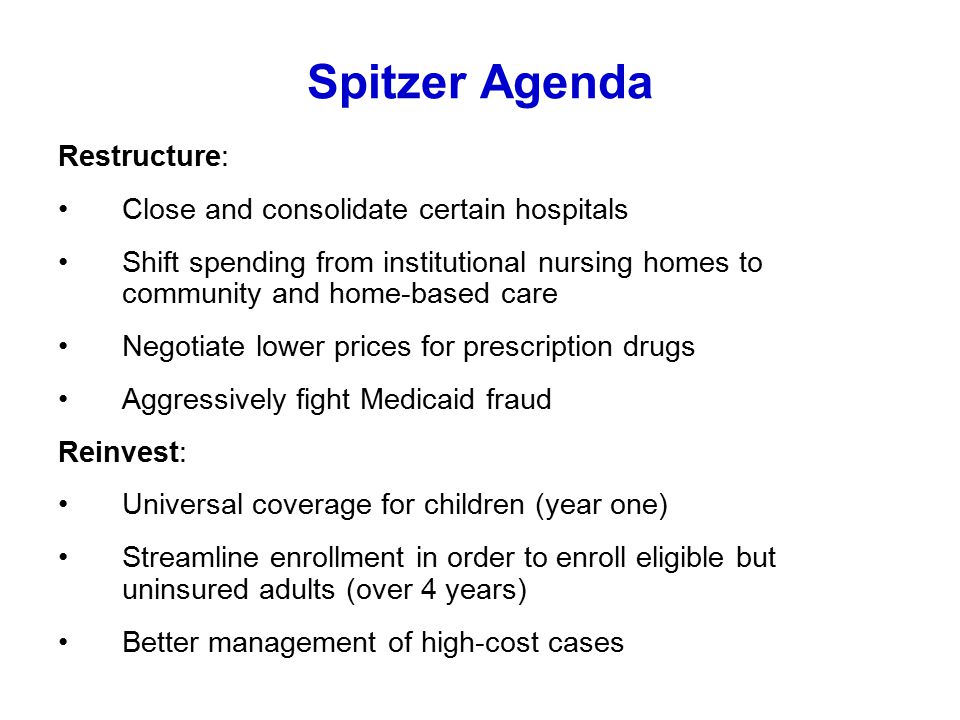 Spitzer Agenda Restructure: Close and consolidate certain hospitals Shift spending from institutional nursing homes to community and home-based care Negotiate lower prices for prescription drugs Aggressively fight Medicaid fraud Reinvest: Universal coverage for children (year one) Streamline enrollment in order to enroll eligible but uninsured adults (over 4 years) Better management of high-cost cases