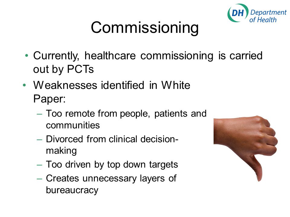 Commissioning Weaknesses identified in White Paper: –Too remote from people, patients and communities –Divorced from clinical decision- making –Too driven by top down targets –Creates unnecessary layers of bureaucracy Currently, healthcare commissioning is carried out by PCTs
