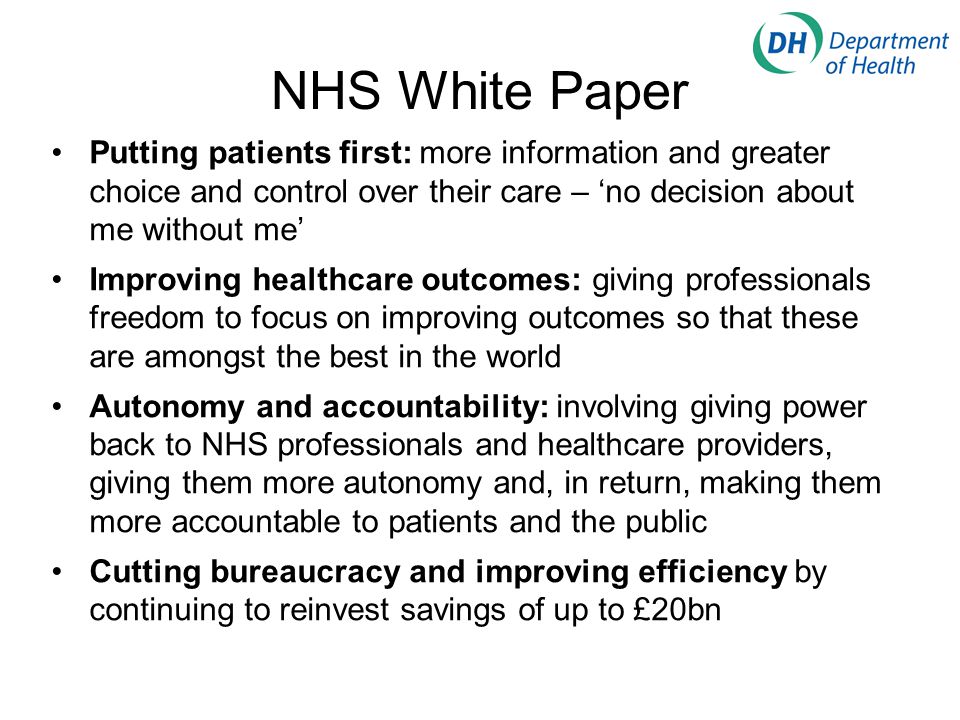 NHS White Paper Putting patients first: more information and greater choice and control over their care – ‘no decision about me without me’ Improving healthcare outcomes: giving professionals freedom to focus on improving outcomes so that these are amongst the best in the world Autonomy and accountability: involving giving power back to NHS professionals and healthcare providers, giving them more autonomy and, in return, making them more accountable to patients and the public Cutting bureaucracy and improving efficiency by continuing to reinvest savings of up to £20bn