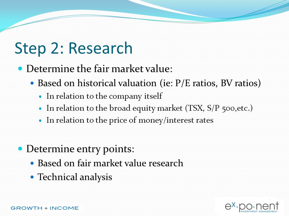 Step 2: Research Determine the fair market value: Based on historical valuation (ie: P/E ratios, BV ratios) In relation to the company itself In relation to the broad equity market (TSX, S/P 500,etc.) In relation to the price of money/interest rates Determine entry points: Based on fair market value research Technical analysis