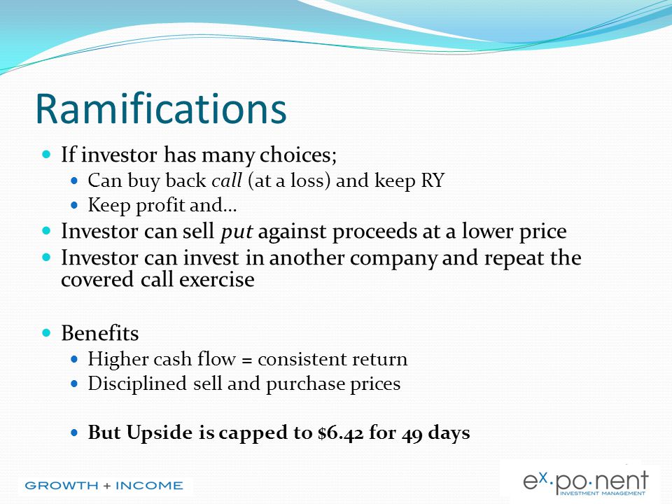 Ramifications If investor has many choices; Can buy back call (at a loss) and keep RY Keep profit and… Investor can sell put against proceeds at a lower price Investor can invest in another company and repeat the covered call exercise Benefits Higher cash flow = consistent return Disciplined sell and purchase prices But Upside is capped to $6.42 for 49 days