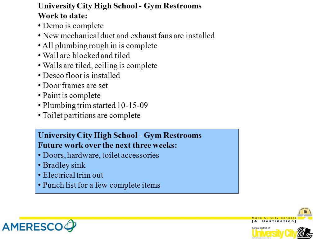 University City High School - Gym Restrooms Work to date: Demo is complete New mechanical duct and exhaust fans are installed All plumbing rough in is complete Wall are blocked and tiled Walls are tiled, ceiling is complete Desco floor is installed Door frames are set Paint is complete Plumbing trim started Toilet partitions are complete University City High School - Gym Restrooms Future work over the next three weeks: Doors, hardware, toilet accessories Bradley sink Electrical trim out Punch list for a few complete items