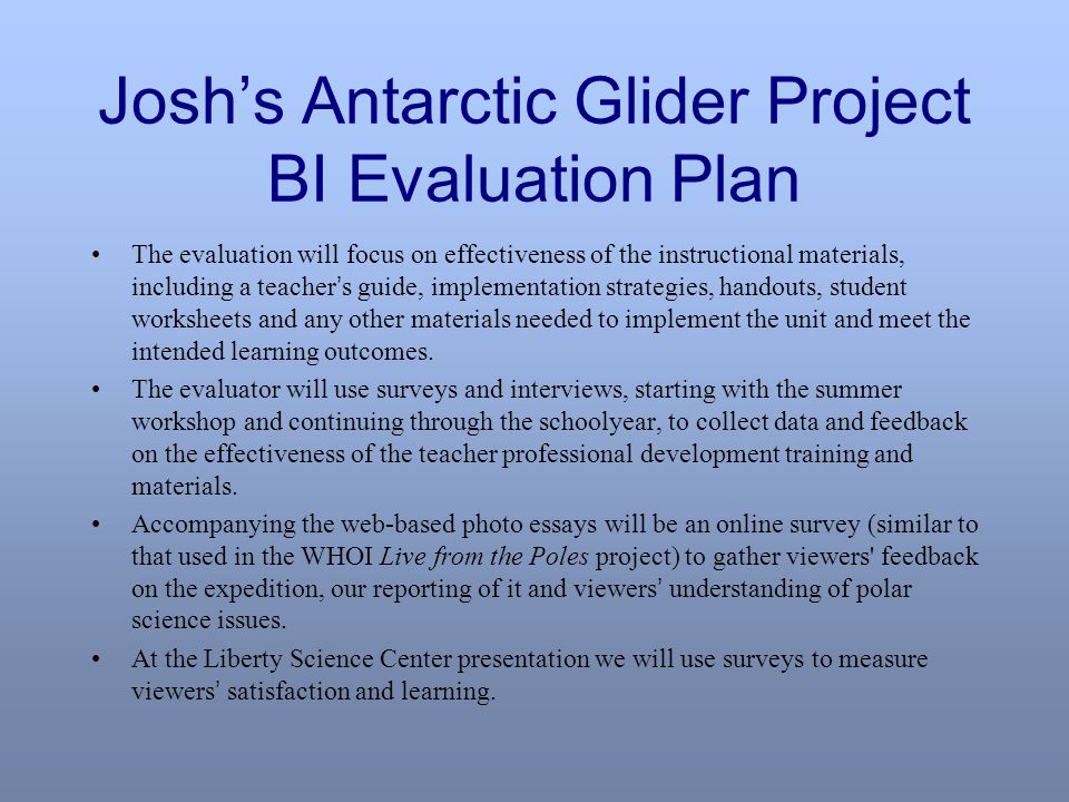 Josh’s Antarctic Glider Project BI Evaluation Plan The evaluation will focus on effectiveness of the instructional materials, including a teacher ’ s guide, implementation strategies, handouts, student worksheets and any other materials needed to implement the unit and meet the intended learning outcomes.