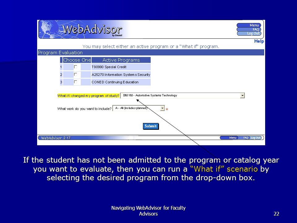 Navigating WebAdvisor for Faculty Advisors22 If the student has not been admitted to the program or catalog year you want to evaluate, then you can run a What if scenario by selecting the desired program from the drop-down box.