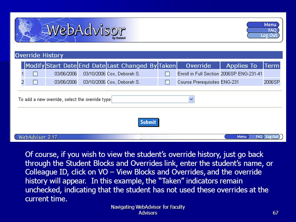 Navigating WebAdvisor for Faculty Advisors67 Of course, if you wish to view the student’s override history, just go back through the Student Blocks and Overrides link, enter the student’s name, or Colleague ID, click on VO – View Blocks and Overrides, and the override history will appear.