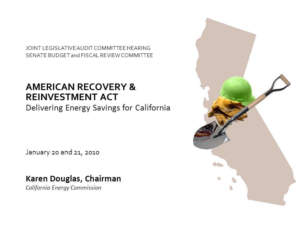 JOINT LEGISLATIVE AUDIT COMMITTEE HEARING SENATE BUDGET and FISCAL REVIEW COMMITTEE Delivering Energy Savings for California AMERICAN RECOVERY & Karen Douglas, Chairman California Energy Commission January 20 and 21, 2010 REINVESTMENT ACT
