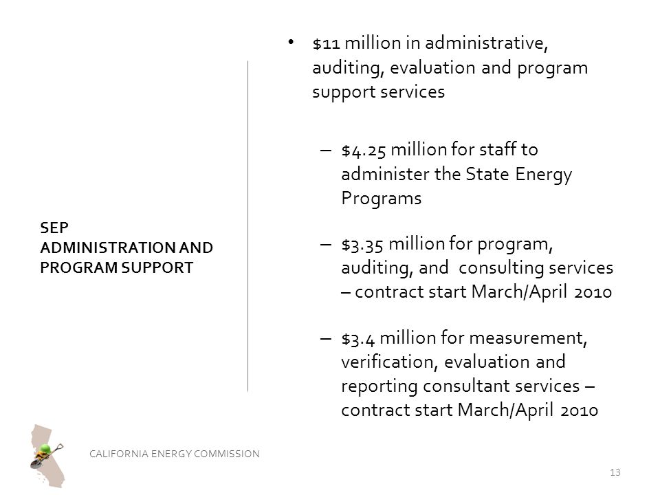 SEP ADMINISTRATION AND PROGRAM SUPPORT $11 million in administrative, auditing, evaluation and program support services – $4.25 million for staff to administer the State Energy Programs – $3.35 million for program, auditing, and consulting services – contract start March/April 2010 – $3.4 million for measurement, verification, evaluation and reporting consultant services – contract start March/April 2010 CALIFORNIA ENERGY COMMISSION 13
