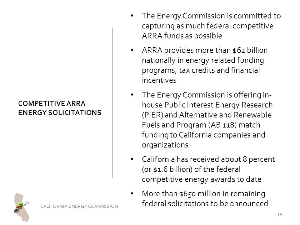 COMPETITIVE ARRA ENERGY SOLICITATIONS The Energy Commission is committed to capturing as much federal competitive ARRA funds as possible ARRA provides more than $62 billion nationally in energy related funding programs, tax credits and financial incentives The Energy Commission is offering in- house Public Interest Energy Research (PIER) and Alternative and Renewable Fuels and Program (AB 118) match funding to California companies and organizations California has received about 8 percent (or $1.6 billion) of the federal competitive energy awards to date More than $650 million in remaining federal solicitations to be announced CALIFORNIA ENERGY COMMISSION 15