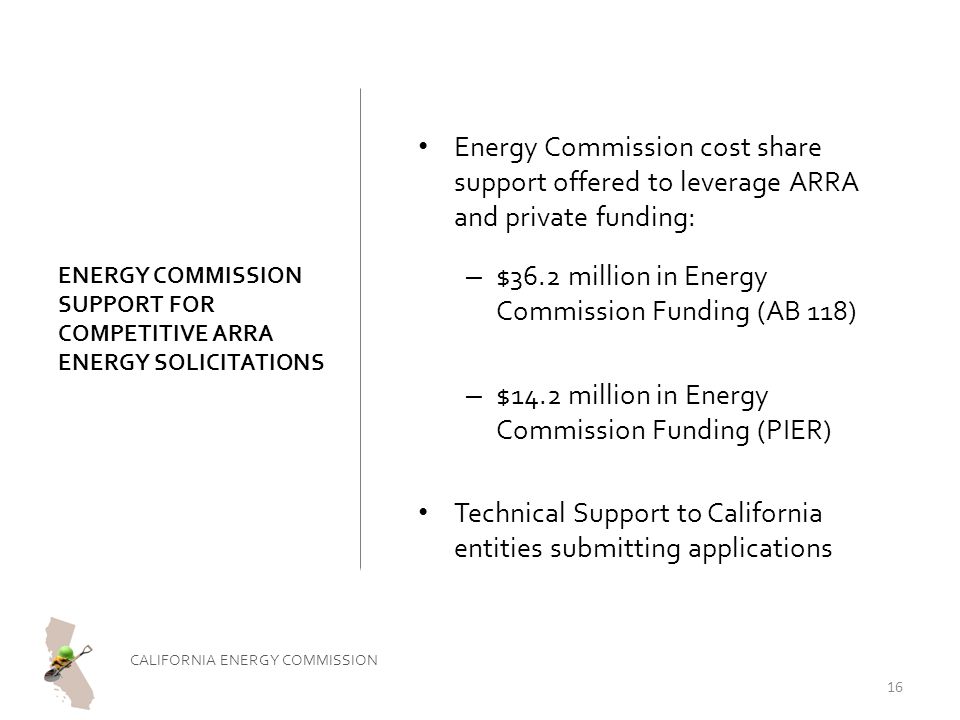 ENERGY COMMISSION SUPPORT FOR COMPETITIVE ARRA ENERGY SOLICITATIONS Energy Commission cost share support offered to leverage ARRA and private funding: – $36.2 million in Energy Commission Funding (AB 118) – $14.2 million in Energy Commission Funding (PIER) Technical Support to California entities submitting applications CALIFORNIA ENERGY COMMISSION 16