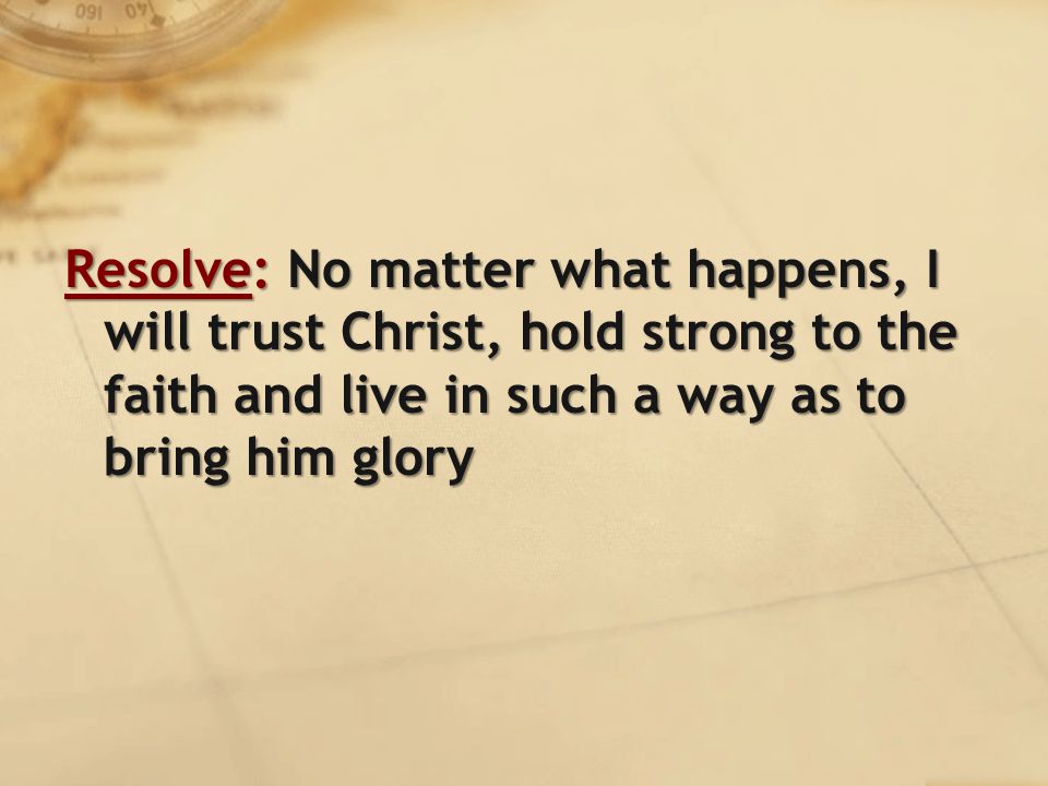 Resolve: No matter what happens, I will trust Christ, hold strong to the faith and live in such a way as to bring him glory
