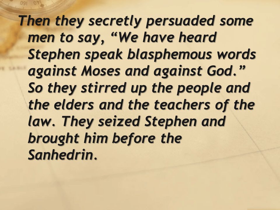 Then they secretly persuaded some men to say, We have heard Stephen speak blasphemous words against Moses and against God. So they stirred up the people and the elders and the teachers of the law.