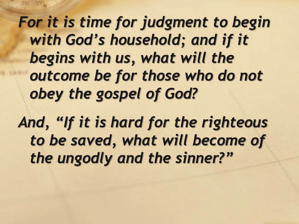 For it is time for judgment to begin with God’s household; and if it begins with us, what will the outcome be for those who do not obey the gospel of God.