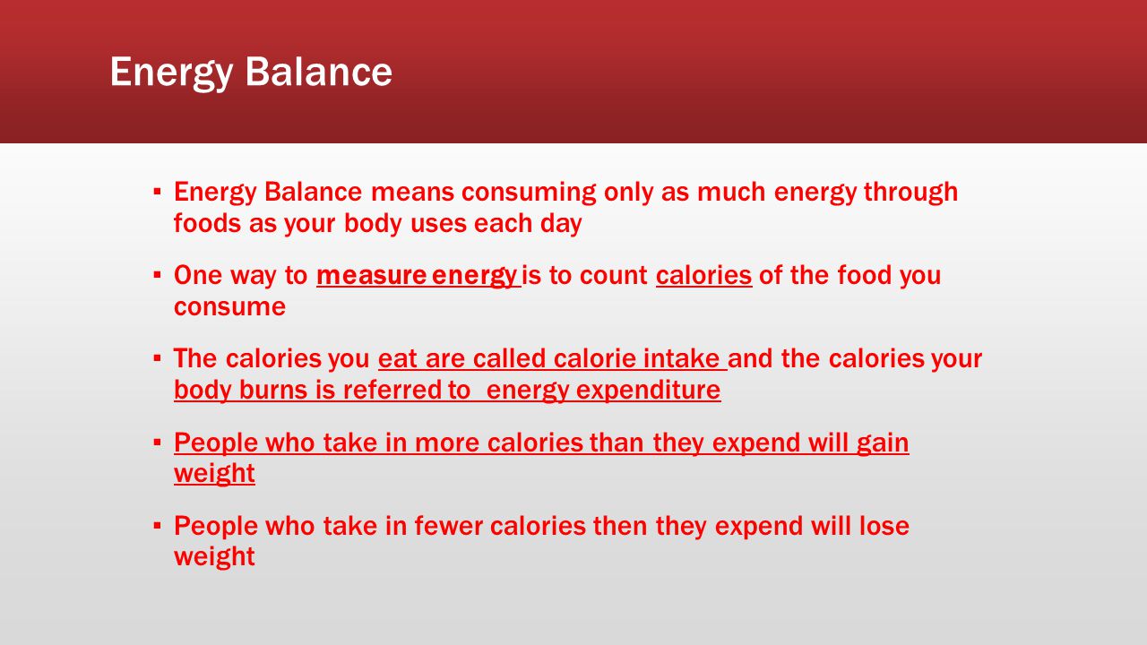 Energy Balance ▪ Energy Balance means consuming only as much energy through foods as your body uses each day ▪ One way to measure energy is to count calories of the food you consume ▪ The calories you eat are called calorie intake and the calories your body burns is referred to energy expenditure ▪ People who take in more calories than they expend will gain weight ▪ People who take in fewer calories then they expend will lose weight