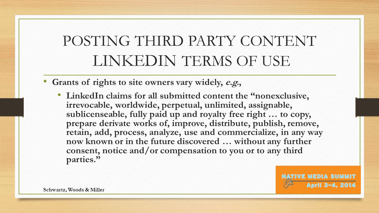 POSTING THIRD PARTY CONTENT LINKEDIN TERMS OF USE Grants of rights to site owners vary widely, e.g., LinkedIn claims for all submitted content the nonexclusive, irrevocable, worldwide, perpetual, unlimited, assignable, sublicenseable, fully paid up and royalty free right … to copy, prepare derivate works of, improve, distribute, publish, remove, retain, add, process, analyze, use and commercialize, in any way now known or in the future discovered … without any further consent, notice and/or compensation to you or to any third parties. Schwartz, Woods & Miller