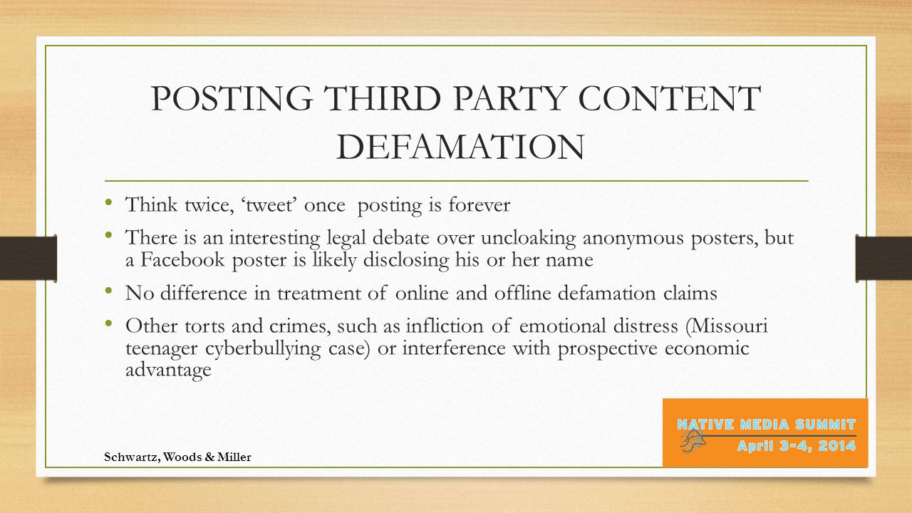 POSTING THIRD PARTY CONTENT DEFAMATION Think twice, ‘tweet’ once ­ posting is forever There is an interesting legal debate over uncloaking anonymous posters, but a Facebook poster is likely disclosing his or her name No difference in treatment of online and offline defamation claims Other torts and crimes, such as infliction of emotional distress (Missouri teenager cyberbullying case) or interference with prospective economic advantage Schwartz, Woods & Miller