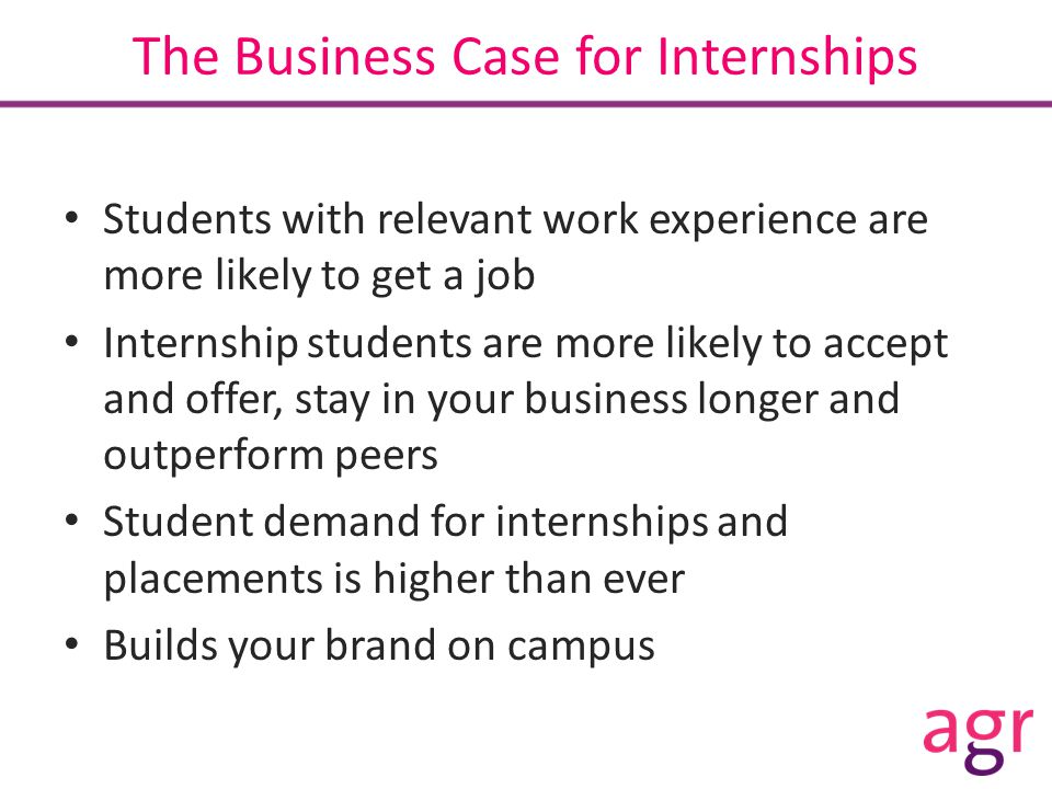 The Business Case for Internships Students with relevant work experience are more likely to get a job Internship students are more likely to accept and offer, stay in your business longer and outperform peers Student demand for internships and placements is higher than ever Builds your brand on campus