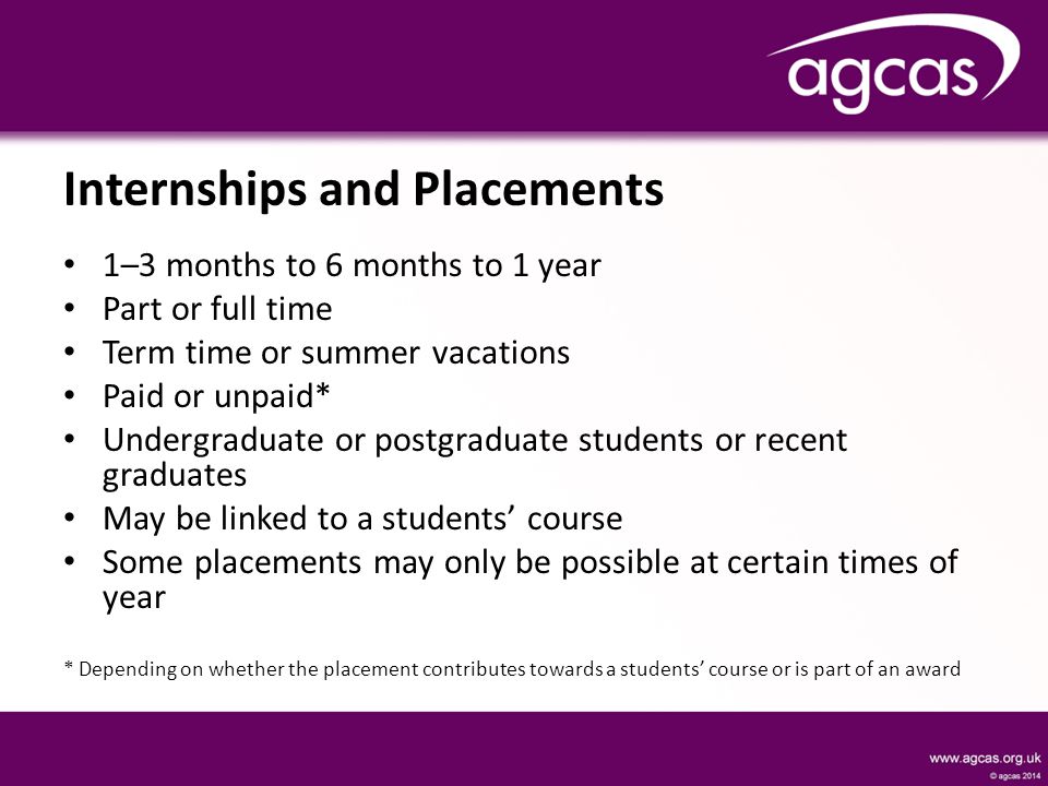 Internships and Placements 1–3 months to 6 months to 1 year Part or full time Term time or summer vacations Paid or unpaid* Undergraduate or postgraduate students or recent graduates May be linked to a students’ course Some placements may only be possible at certain times of year * Depending on whether the placement contributes towards a students’ course or is part of an award