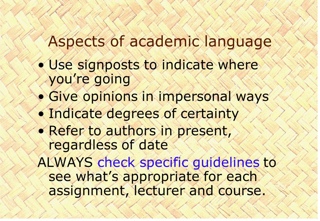 Aspects of academic language Use signposts to indicate where you’re going Give opinions in impersonal ways Indicate degrees of certainty Refer to authors in present, regardless of date ALWAYS check specific guidelines to see what’s appropriate for each assignment, lecturer and course.