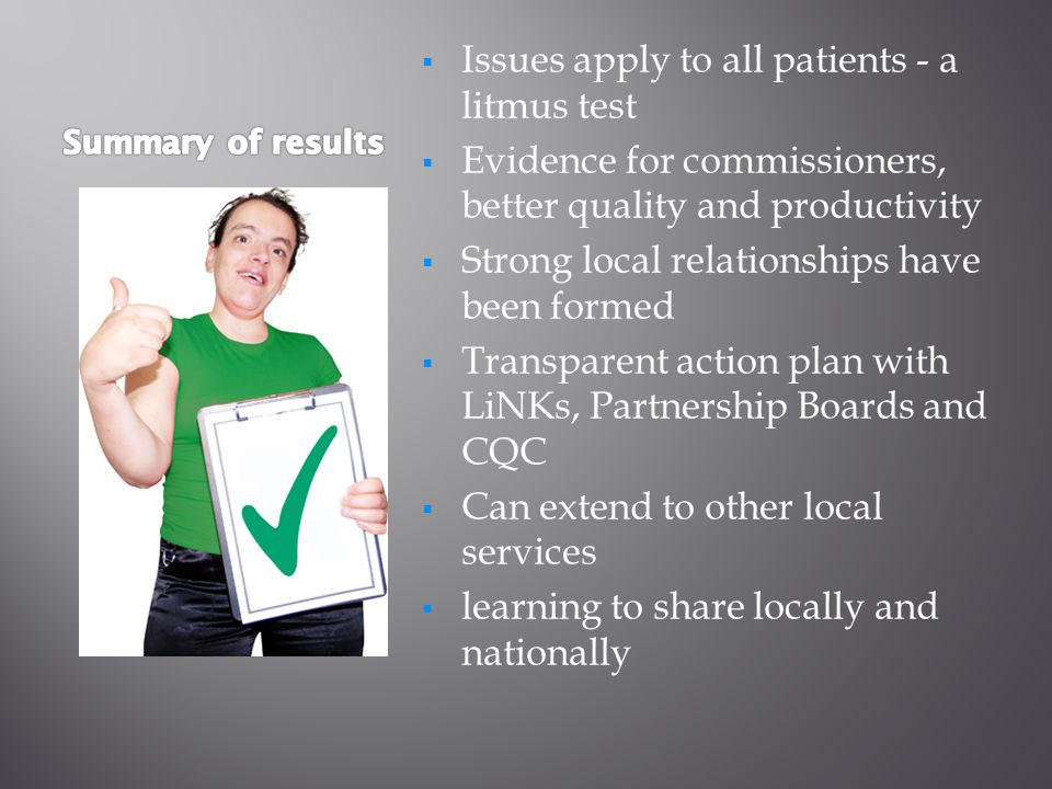  Issues apply to all patients - a litmus test  Evidence for commissioners, better quality and productivity  Strong local relationships have been formed  Transparent action plan with LiNKs, Partnership Boards and CQC  Can extend to other local services  learning to share locally and nationally