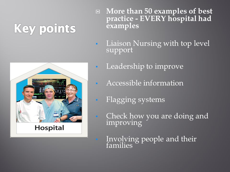  More than 50 examples of best practice - EVERY hospital had examples  Liaison Nursing with top level support  Leadership to improve  Accessible information  Flagging systems  Check how you are doing and improving  Involving people and their families