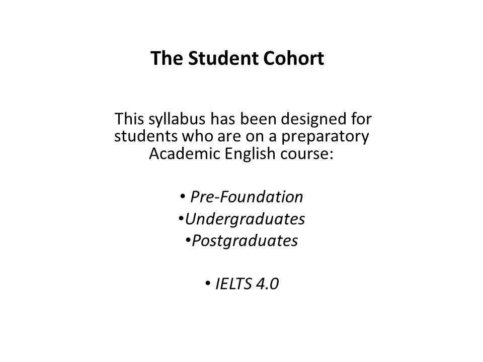 The Student Cohort This syllabus has been designed for students who are on a preparatory Academic English course: Pre-Foundation Undergraduates Postgraduates IELTS 4.0
