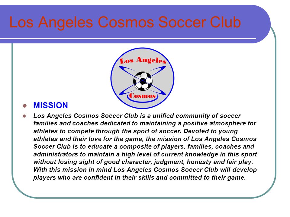 Los Angeles Cosmos Soccer Club MISSION Los Angeles Cosmos Soccer Club is a unified community of soccer families and coaches dedicated to maintaining a positive atmosphere for athletes to compete through the sport of soccer.