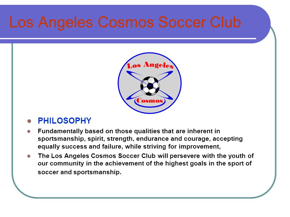 Los Angeles Cosmos Soccer Club PHILOSOPHY Fundamentally based on those qualities that are inherent in sportsmanship, spirit, strength, endurance and courage, accepting equally success and failure, while striving for improvement, The Los Angeles Cosmos Soccer Club will persevere with the youth of our community in the achievement of the highest goals in the sport of soccer and sportsmanship.
