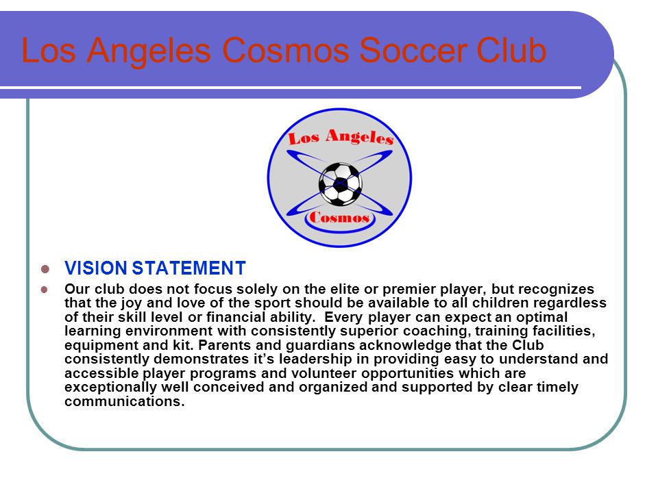 Los Angeles Cosmos Soccer Club VISION STATEMENT Our club does not focus solely on the elite or premier player, but recognizes that the joy and love of the sport should be available to all children regardless of their skill level or financial ability.