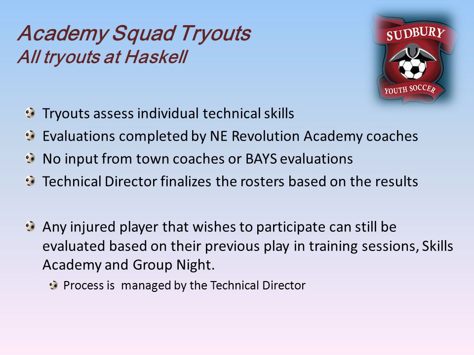 Academy Squad Tryouts All tryouts at Haskell Tryouts assess individual technical skills Evaluations completed by NE Revolution Academy coaches No input from town coaches or BAYS evaluations Technical Director finalizes the rosters based on the results Any injured player that wishes to participate can still be evaluated based on their previous play in training sessions, Skills Academy and Group Night.