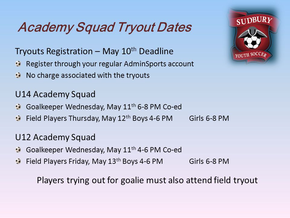Academy Squad Tryout Dates Tryouts Registration – May 10 th Deadline Register through your regular AdminSports account No charge associated with the tryouts U14 Academy Squad Goalkeeper Wednesday, May 11 th 6-8 PM Co-ed Field Players Thursday, May 12 th Boys 4-6 PM Girls 6-8 PM U12 Academy Squad Goalkeeper Wednesday, May 11 th 4-6 PM Co-ed Field Players Friday, May 13 th Boys 4-6 PM Girls 6-8 PM Players trying out for goalie must also attend field tryout