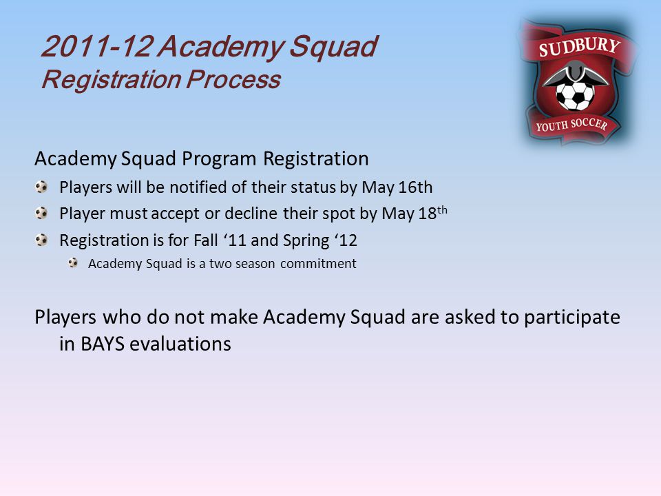 Academy Squad Registration Process Academy Squad Program Registration Players will be notified of their status by May 16th Player must accept or decline their spot by May 18 th Registration is for Fall ‘11 and Spring ‘12 Academy Squad is a two season commitment Players who do not make Academy Squad are asked to participate in BAYS evaluations