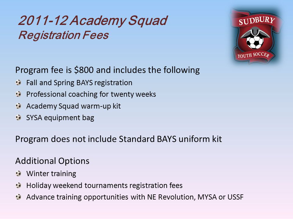 Academy Squad Registration Fees Program fee is $800 and includes the following Fall and Spring BAYS registration Professional coaching for twenty weeks Academy Squad warm-up kit SYSA equipment bag Program does not include Standard BAYS uniform kit Additional Options Winter training Holiday weekend tournaments registration fees Advance training opportunities with NE Revolution, MYSA or USSF