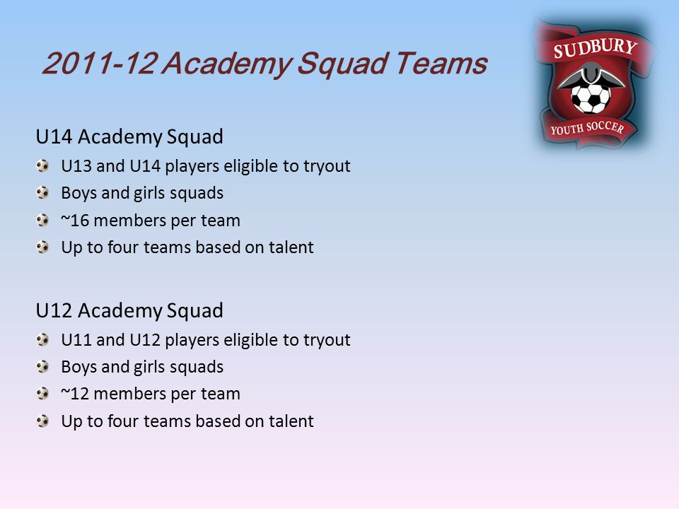 Academy Squad Teams U14 Academy Squad U13 and U14 players eligible to tryout Boys and girls squads ~16 members per team Up to four teams based on talent U12 Academy Squad U11 and U12 players eligible to tryout Boys and girls squads ~12 members per team Up to four teams based on talent
