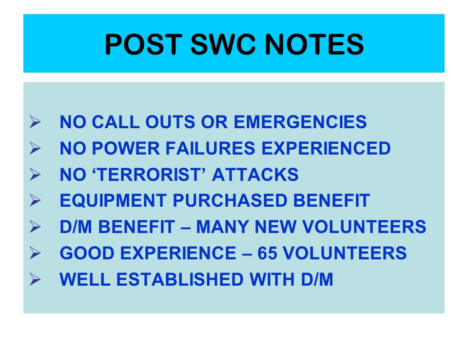 POST SWC NOTES  NO CALL OUTS OR EMERGENCIES  NO POWER FAILURES EXPERIENCED  NO ‘TERRORIST’ ATTACKS  EQUIPMENT PURCHASED BENEFIT  D/M BENEFIT – MANY NEW VOLUNTEERS  GOOD EXPERIENCE – 65 VOLUNTEERS  WELL ESTABLISHED WITH D/M