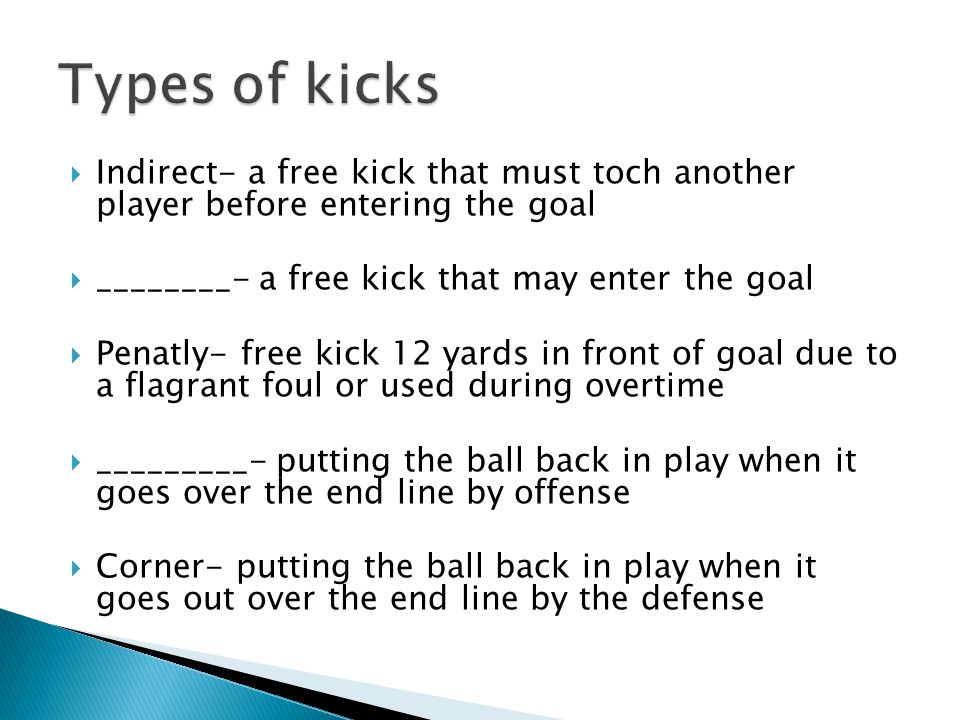  Indirect- a free kick that must toch another player before entering the goal  ________- a free kick that may enter the goal  Penatly- free kick 12 yards in front of goal due to a flagrant foul or used during overtime  _________- putting the ball back in play when it goes over the end line by offense  Corner- putting the ball back in play when it goes out over the end line by the defense
